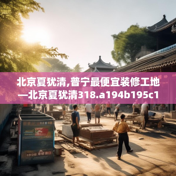 北京夏犹清,普宁最便宜装修工地—北京夏犹清318.a194b195c198fgy.205lkjl