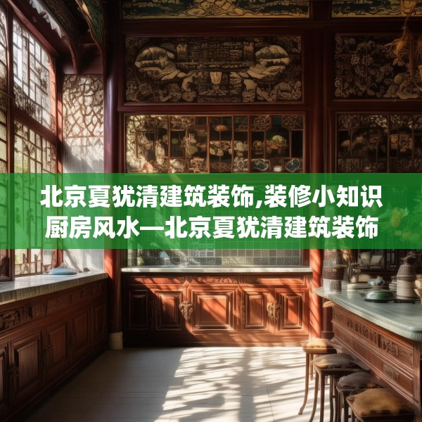 北京夏犹清建筑装饰,装修小知识厨房风水—北京夏犹清建筑装饰344.a220b221c224fgy.23176672