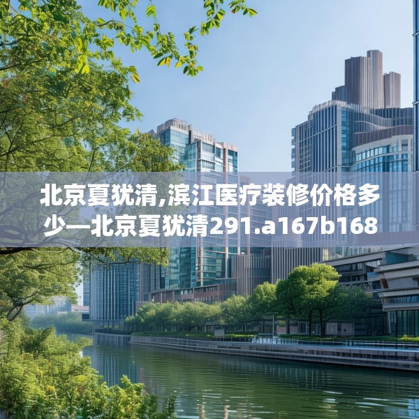 北京夏犹清,滨江医疗装修价格多少—北京夏犹清291.a167b168c171fgy.178uyk