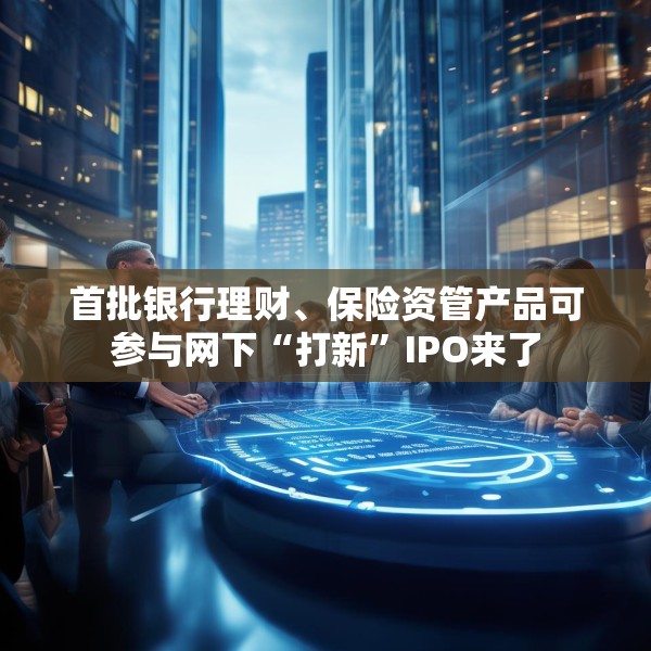 首批银行理财、保险资管产品可参与网下“打新”IPO来了