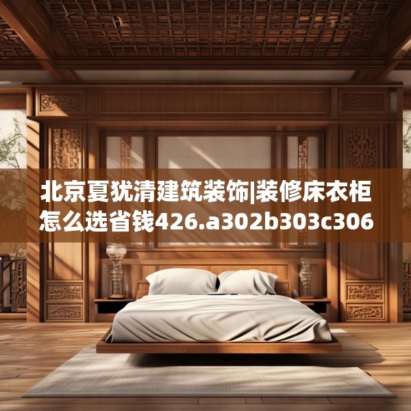北京夏犹清建筑装饰|装修床衣柜怎么选省钱426.a302b303c306fgy.313lkjl