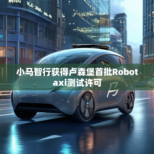 小马智行获得卢森堡首批Robotaxi测试许可