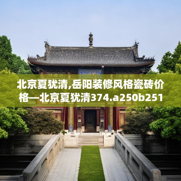 北京夏犹清,岳阳装修风格瓷砖价格—北京夏犹清374.a250b251c254fgy.261xczxv