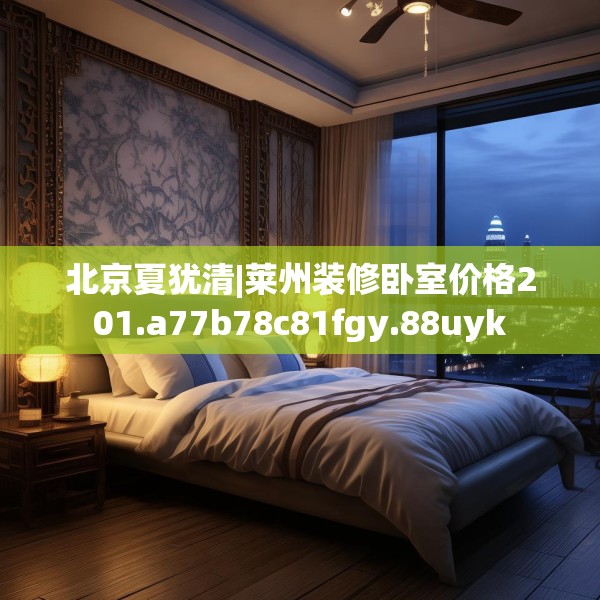 北京夏犹清|莱州装修卧室价格201.a77b78c81fgy.88uyk