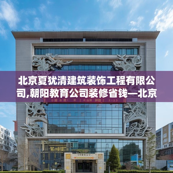 北京夏犹清建筑装饰工程有限公司,朝阳教育公司装修省钱—北京夏犹清建筑装饰工程有限公司440.a316b317c320fgy.327wew