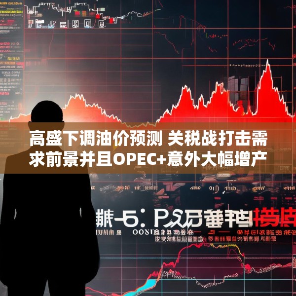 高盛下调油价预测 关税战打击需求前景并且OPEC+意外大幅增产