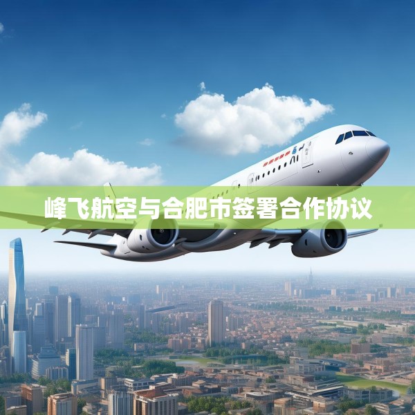 峰飞航空与合肥市签署合作协议