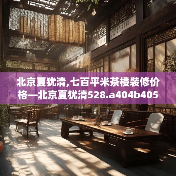 北京夏犹清,七百平米茶楼装修价格—北京夏犹清528.a404b405c408fgy.415dsfds