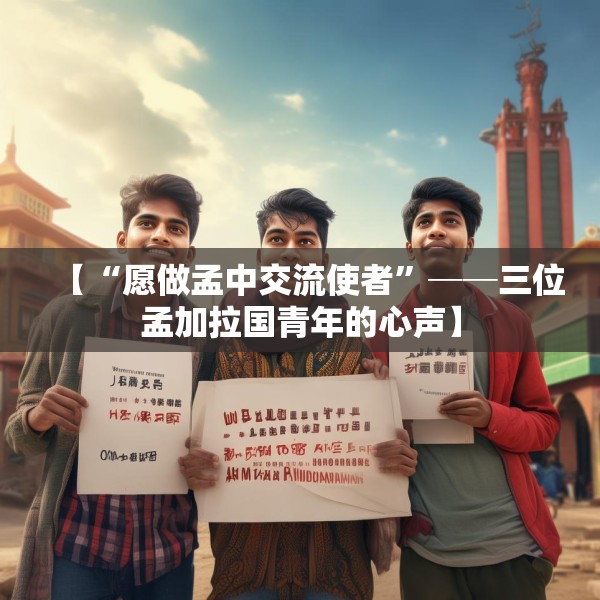 【“愿做孟中交流使者”──三位孟加拉国青年的心声】