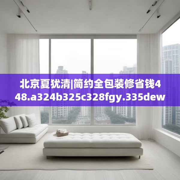 北京夏犹清|简约全包装修省钱448.a324b325c328fgy.335dewqe