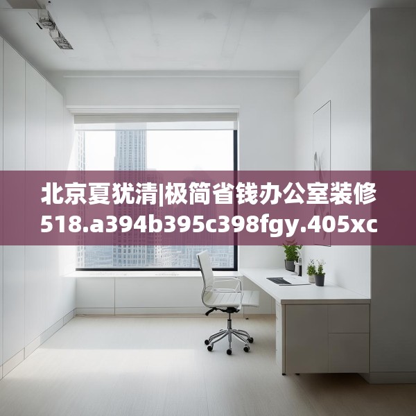 北京夏犹清|极简省钱办公室装修518.a394b395c398fgy.405xczxv