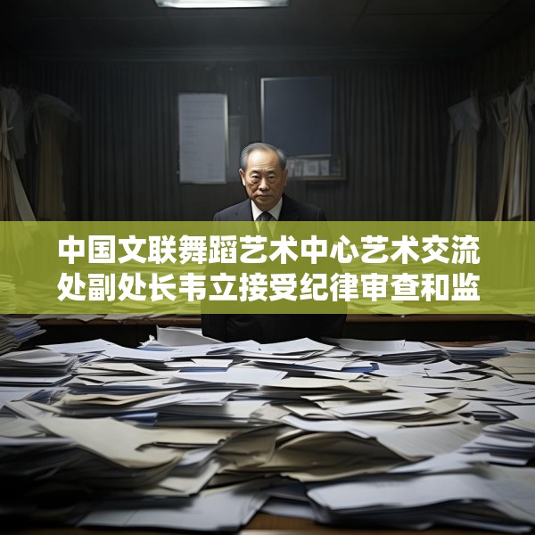 中国文联舞蹈艺术中心艺术交流处副处长韦立接受纪律审查和监察调查