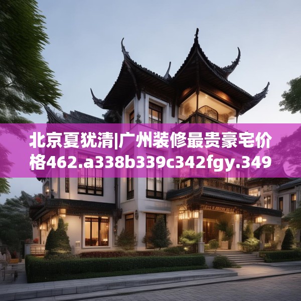 北京夏犹清|广州装修最贵豪宅价格462.a338b339c342fgy.349lkjl