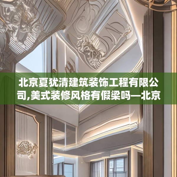北京夏犹清建筑装饰工程有限公司,美式装修风格有假梁吗—北京夏犹清建筑装饰工程有限公司449.a325b326c329fgy.336bnbn