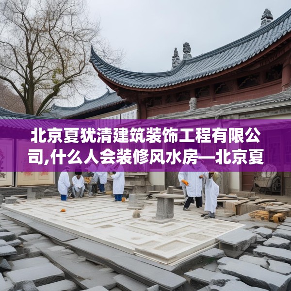 北京夏犹清建筑装饰工程有限公司,什么人会装修风水房—北京夏犹清建筑装饰工程有限公司229.a105b106c109fgy.116poiy