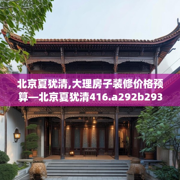 北京夏犹清,大理房子装修价格预算—北京夏犹清416.a292b293c296fgy.30376668