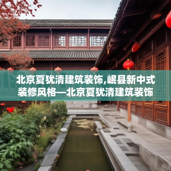 北京夏犹清建筑装饰,岷县新中式装修风格—北京夏犹清建筑装饰196.a72b73c76fgy.83dewqe