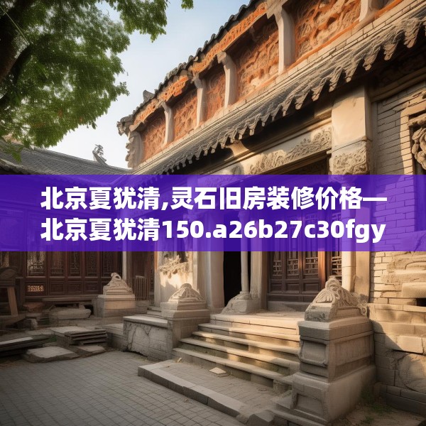 北京夏犹清,灵石旧房装修价格—北京夏犹清150.a26b27c30fgy.37dsfds