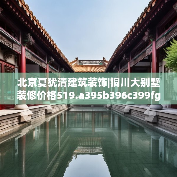 北京夏犹清建筑装饰|铜川大别墅装修价格519.a395b396c399fgy.406fhsg