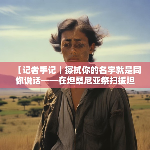 【记者手记｜擦拭你的名字就是同你说话──在坦桑尼亚祭扫援坦中国专家公墓】
