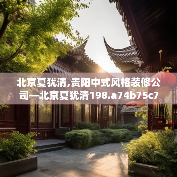 北京夏犹清,贵阳中式风格装修公司—北京夏犹清198.a74b75c78fgy.85nbn