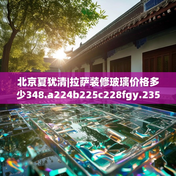 北京夏犹清|拉萨装修玻璃价格多少348.a224b225c228fgy.235dsfds