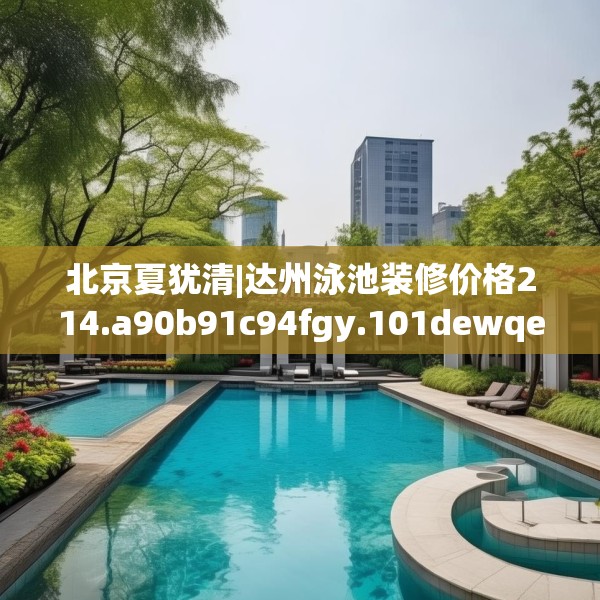北京夏犹清|达州泳池装修价格214.a90b91c94fgy.101dewqe