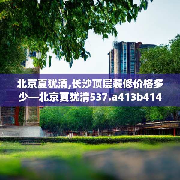 北京夏犹清,长沙顶层装修价格多少—北京夏犹清537.a413b414c417fgy.424fhsg