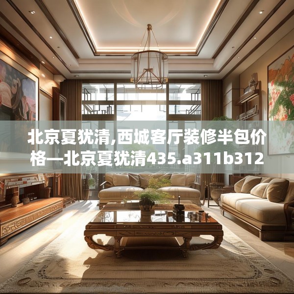 北京夏犹清,西城客厅装修半包价格—北京夏犹清435.a311b312c315fgy.322uyk