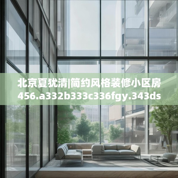 北京夏犹清|简约风格装修小区房456.a332b333c336fgy.343dsfds