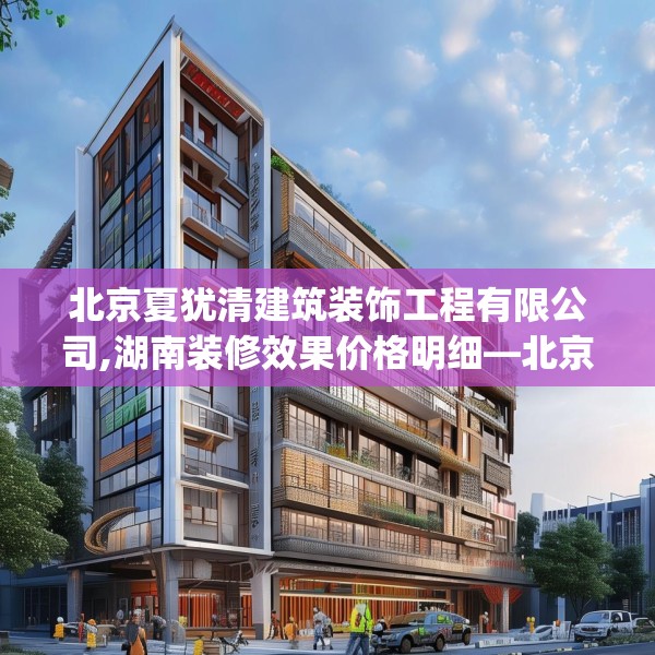 北京夏犹清建筑装饰工程有限公司,湖南装修效果价格明细—北京夏犹清建筑装饰工程有限公司318.a194b195c198fgy.205lkjl