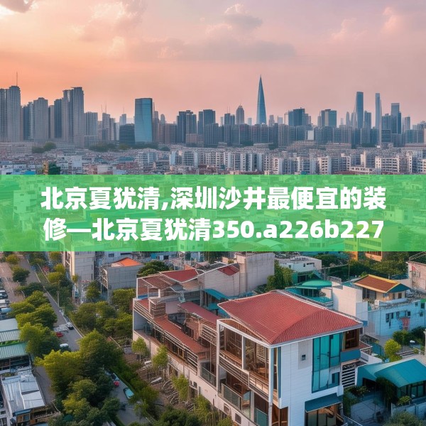 北京夏犹清,深圳沙井最便宜的装修—北京夏犹清350.a226b227c230fgy.237wew