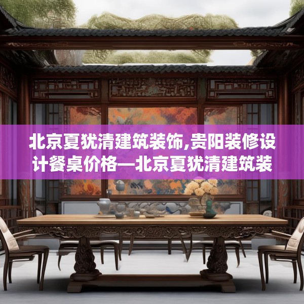 北京夏犹清建筑装饰,贵阳装修设计餐桌价格—北京夏犹清建筑装饰287.a163b164c167fgy.174bnbn