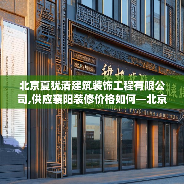 北京夏犹清建筑装饰工程有限公司,供应襄阳装修价格如何—北京夏犹清建筑装饰工程有限公司483.a359b360c363fgy.370fhsg