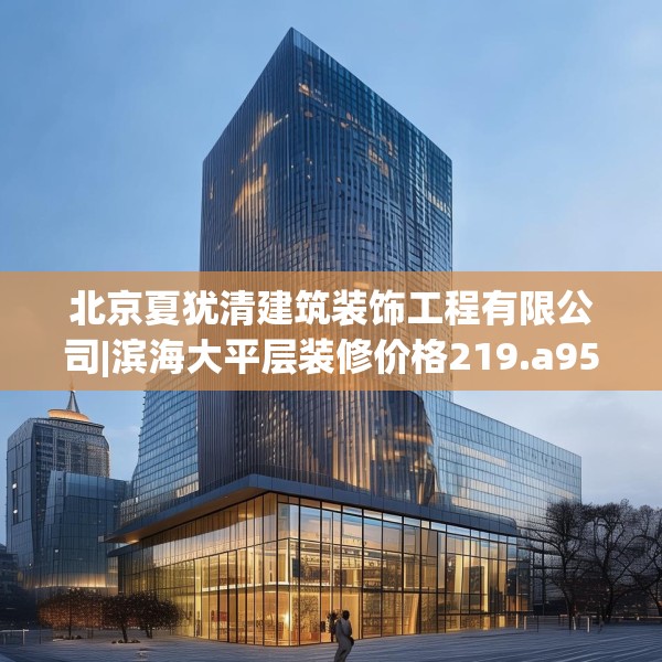 北京夏犹清建筑装饰工程有限公司|滨海大平层装修价格219.a95b96c99fgy.106uyk