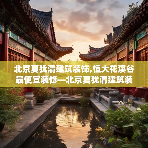 北京夏犹清建筑装饰,恒大花溪谷最便宜装修—北京夏犹清建筑装饰550.a426b427c430fgy.437sdA