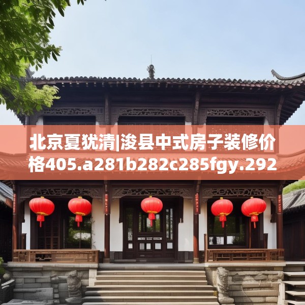 北京夏犹清|浚县中式房子装修价格405.a281b282c285fgy.292fghfd