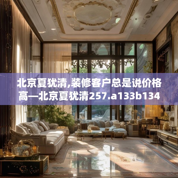 北京夏犹清,装修客户总是说价格高—北京夏犹清257.a133b134c137fgy.144fds
