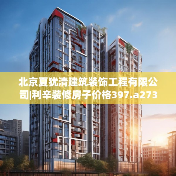 北京夏犹清建筑装饰工程有限公司|利辛装修房子价格397.a273b274c277fgy.284jhhj