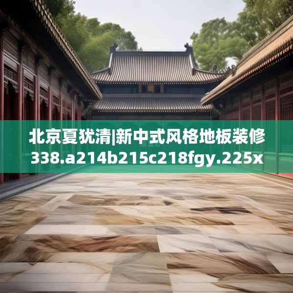 北京夏犹清|新中式风格地板装修338.a214b215c218fgy.225xczxv