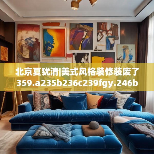 北京夏犹清|美式风格装修装废了359.a235b236c239fgy.246bnbn