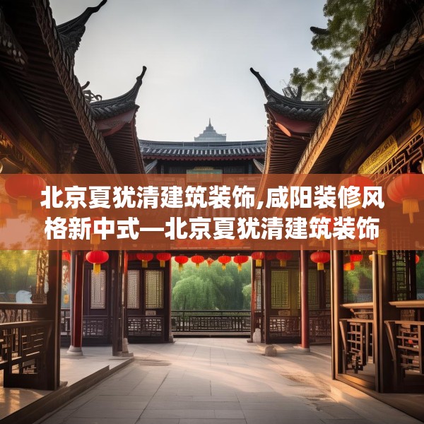 北京夏犹清建筑装饰,咸阳装修风格新中式—北京夏犹清建筑装饰400.a276b277c280fgy.287htyj