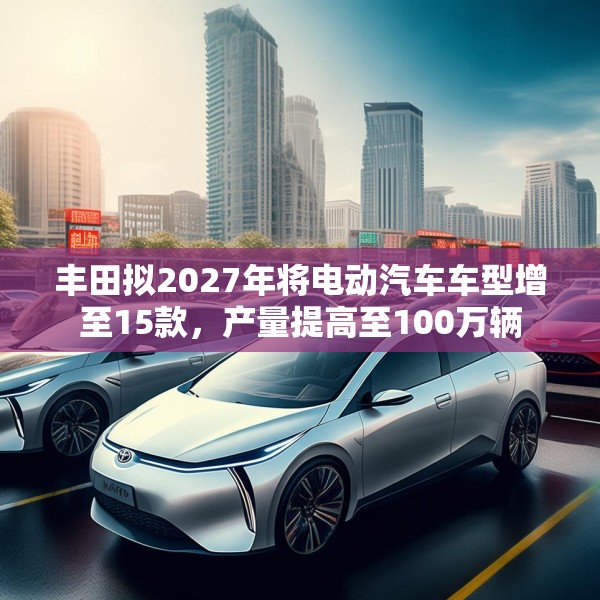 丰田拟2027年将电动汽车车型增至15款，产量提高至100万辆