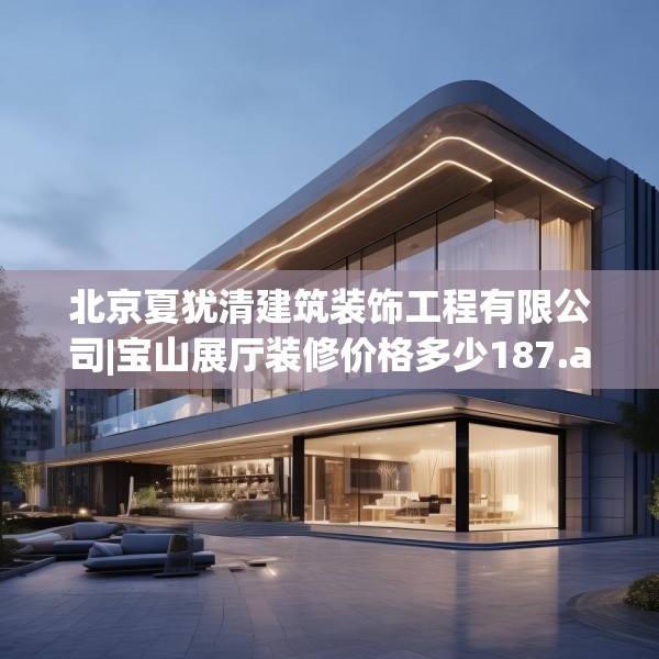 北京夏犹清建筑装饰工程有限公司|宝山展厅装修价格多少187.a63b64c67fgy.74fdsfds