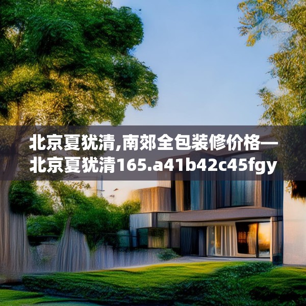 北京夏犹清,南郊全包装修价格—北京夏犹清165.a41b42c45fgy.52uyk