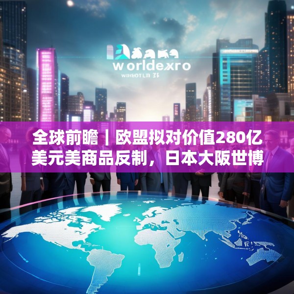 全球前瞻｜欧盟拟对价值280亿美元美商品反制，日本大阪世博会将开幕