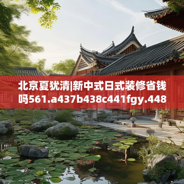 北京夏犹清|新中式日式装修省钱吗561.a437b438c441fgy.448uyk