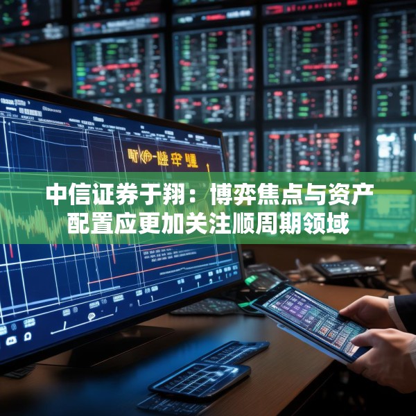 中信证券于翔：博弈焦点与资产配置应更加关注顺周期领域