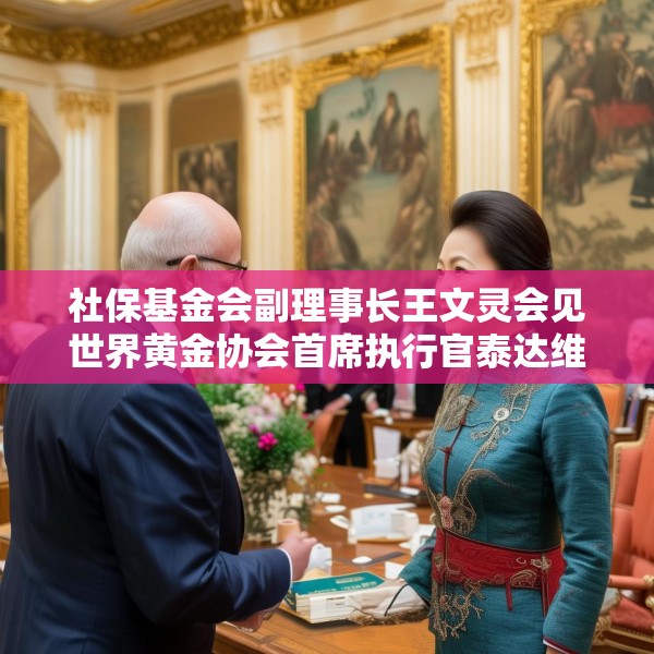 社保基金会副理事长王文灵会见世界黄金协会首席执行官泰达维一行