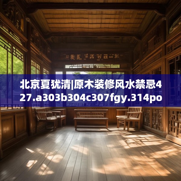 北京夏犹清|原木装修风水禁忌427.a303b304c307fgy.314poiy